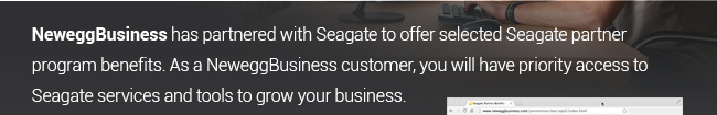 NeweggBusiness has partenered with Seagate to offer selected Seagate partner program benefits.  As a new NeweggBusines customer, you will have priority access to Seagate services and tools to grow your business.