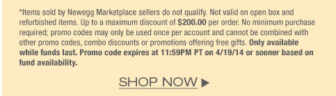 *Items sold by Newegg Marketplace sellers do not qualify. Not valid on open box and refurbished items. Up to a maximum discount of $200.00 per order. No minimum purchase required; promo codes may only be used once per account and cannot be combined with other promo codes, combo discounts or promotions offering free gifts. Only available while funds last. Promo code expires at 11:59PM PT on 4/19/14 or sooner based on fund availability.  