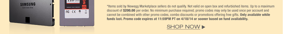 *Items sold by Newegg Marketplace sellers do not qualify. Not valid on open box and refurbished items. Up to a maximum discount of $200.00 per order. No minimum purchase required; promo codes may only be used once per account and cannot be combined with other promo codes, combo discounts or promotions offering free gifts. Only available while funds last. Promo code expires at 11:59PM PT on 4/18/14 or sooner based on fund availability. 