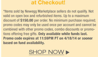 *Items sold by Newegg Marketplace sellers do not qualify. Not valid on open box and refurbished items. Up to a maximum discount of $150.00 per order. No minimum purchase required; promo codes may only be used once per account and cannot be combined with other promo codes, combo discounts or promotions offering free gifts. Only available while funds last. Promo code expires at 11:59PM PT on 4/18/14 or sooner based on fund availability.