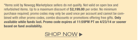 *Items sold by Newegg Marketplace sellers do not qualify. Not valid on open box and refurbished items. Up to a maximum discount of $2,199.00 per order. No minimum purchase required; promo codes may only be used once per account and cannot be combined with other promo codes, combo discounts or promotions offering free gifts. Only available while funds last. Promo code expires at 11:59PM PT on 4/23/14 or sooner based on fund availability.  