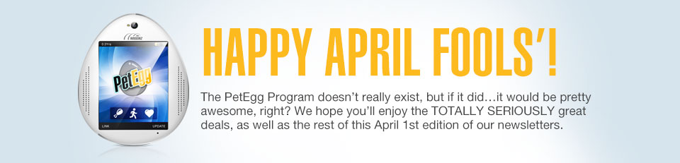 HAPPY APRIL FOOLS’! The PetEgg Program doesn’t really exist, but if it did...it would be pretty awesome, right? We hope youll enjoy the TOTALLY SERIOUSLY great deals, as well as the rest of this April 1st edition of our newsletters.