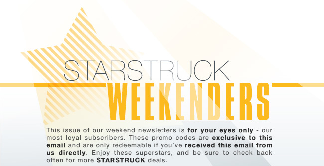 StarStruck Weekenders. This issue of our weekend newsletters is for your eyes only - our most loyal subscribers. These promo codes are exclusive to this email and are only redeemable if you’ve received this email from us directly. Enjoy these superstars, and be sure to check back often for more STARSTRUCK deals.