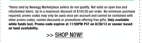 *Items sold by Newegg Marketplace sellers do not qualify. Not valid on open box and refurbished items. Up to a maximum discount of $100.00 per order. No minimum purchase required; promo codes may only be used once per account and cannot be combined with other promo codes, combo discounts or promotions offering free gifts. Only available while funds last. Promo code expires at 11:59PM PST on 8/28/13 or sooner based on fund availability.