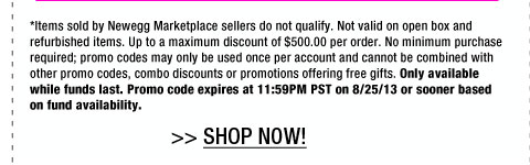 *Items sold by Newegg Marketplace sellers do not qualify. Not valid on open box and refurbished items. Up to a maximum discount of $500.00 per order. No minimum purchase required; promo codes may only be used once per account and cannot be combined with other promo codes, combo discounts or promotions offering free gifts. Only available while funds last. Promo code expires at 11:59PM PST on 8/25/13 or sooner based on fund availability.