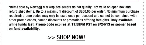 *Items sold by Newegg Marketplace sellers do not qualify. Not valid on open box and refurbished items. Up to a maximum discount of $200.00 per order. No minimum purchase required; promo codes may only be used once per account and cannot be combined with other promo codes, combo discounts or promotions offering free gifts. Only available while funds last. Promo code expires at 11:59PM PST on 8/24/13 or sooner based on fund availability. 