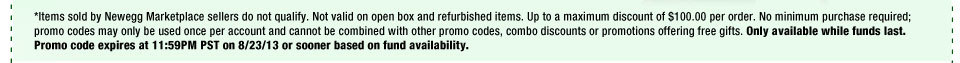 *Items sold by Newegg Marketplace sellers do not qualify. Not valid on open box and refurbished items. Up to a maximum discount of $100.00 per order. No minimum purchase required; promo codes may only be used once per account and cannot be combined with other promo codes, combo discounts or promotions offering free gifts. Only available while funds last. Promo code expires at 11:59PM PST on 8/23/13 or sooner based on fund availability. 