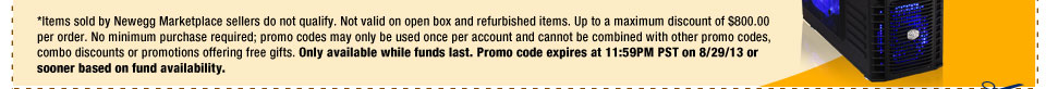 *Items sold by Newegg Marketplace sellers do not qualify. Not valid on open box and refurbished items. Up to a maximum discount of $800.00 per order. No minimum purchase required; promo codes may only be used once per account and cannot be combined with other promo codes, combo discounts or promotions offering free gifts. Only available while funds last. Promo code expires at 11:59PM PST on 8/29/13 or sooner based on fund availability.  