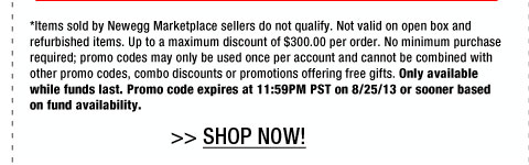 *Items sold by Newegg Marketplace sellers do not qualify. Not valid on open box and refurbished items. Up to a maximum discount of $300.00 per order. No minimum purchase required; promo codes may only be used once per account and cannot be combined with other promo codes, combo discounts or promotions offering free gifts. Only available while funds last. Promo code expires at 11:59PM PST on 8/25/13 or sooner based on fund availability.