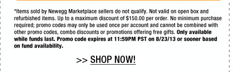 *Items sold by Newegg Marketplace sellers do not qualify. Not valid on open box and refurbished items. Up to a maximum discount of $150.00 per order. No minimum purchase required; promo codes may only be used once per account and cannot be combined with other promo codes, combo discounts or promotions offering free gifts. Only available while funds last. Promo code expires at 11:59PM PST on 8/23/13 or sooner based on fund availability. 
