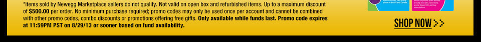 *Items sold by Newegg Marketplace sellers do not qualify. Not valid on open box and refurbished items. Up to a maximum discount of $500.00 per order. No minimum purchase required; promo codes may only be used once per account and cannot be combined with other promo codes, combo discounts or promotions offering free gifts. Only available while funds last. Promo code expires at 11:59PM PST on 8/29/13 or sooner based on fund availability.  Shop Now.
