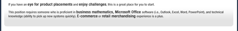 If you have an eye for product placements and enjoy challenges, this is a great place for you to start.This position requires someone who is proficient in business mathematics, Microsoft Office software (i.e., Outlook, Excel, Word, PowerPoint), and technical knowledge (ability to pick up new systems quickly). E-commerce or retail merchandising experience is a plus. 