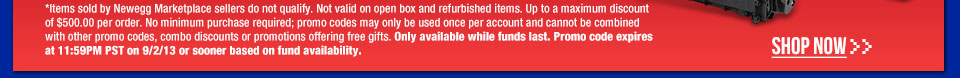 *Items sold by Newegg Marketplace sellers do not qualify. Not valid on open box and refurbished items. Up to a maximum discount of $500.00 per order. No minimum purchase required; promo codes may only be used once per account and cannot be combined with other promo codes, combo discounts or promotions offering free gifts. Only available while funds last. Promo code expires at 11:59PM PST on 9/2/13 or sooner based on fund availability.  Shop Now.