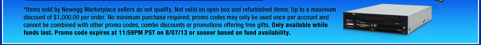 *Items sold by Newegg Marketplace sellers do not qualify. Not valid on open box and refurbished items. Up to a maximum discount of $1,000.00 per order. No minimum purchase required; promo codes may only be used once per account and cannot be combined with other promo codes, combo discounts or promotions offering free gifts. Only available while funds last. Promo code expires at 11:59PM PST on 8/07/13 or sooner based on fund availability.