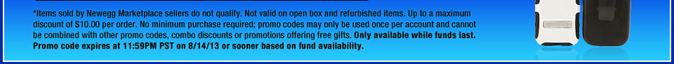 *Items sold by Newegg Marketplace sellers do not qualify. Not valid on open box and refurbished items. Up to a maximum discount of $10.00 per order. No minimum purchase required; promo codes may only be used once per account and cannot be combined with other promo codes, combo discounts or promotions offering free gifts. Only available while funds last. Promo code expires at 11:59PM PST on 8/14/13 or sooner based on fund availability.
