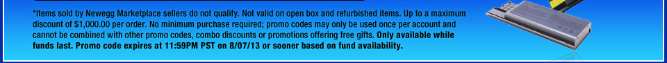 *Items sold by Newegg Marketplace sellers do not qualify. Not valid on open box and refurbished items. Up to a maximum discount of $1,000.00 per order. No minimum purchase required; promo codes may only be used once per account and cannot be combined with other promo codes, combo discounts or promotions offering free gifts. Only available while funds last. Promo code expires at 11:59PM PST on 8/07/13 or sooner based on fund availability.