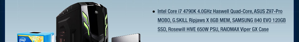 Intel Core i7 4790K 4.0GHz Haswell Quad-Core, ASUS Z97-Pro MOBO, G.SKILL Ripjaws X 8GB MEM, SAMSUNG 840 EVO 120GB SSD, Rosewill HIVE 650W PSU, RAIDMAX Viper GX Case