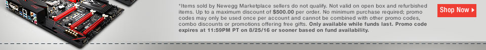 *Items sold by Newegg Marketplace sellers do not qualify. Not valid on open box and refurbished items. Up to a maximum discount of $500.00 per order. No minimum purchase required; promo codes may only be used once per account and cannot be combined with other promo codes, combo discounts or promotions offering free gifts. Only available while funds last. Promo code expires at 11:59PM PT on 8/25/16 or sooner based on fund availability. 