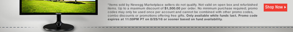 *Items sold by Newegg Marketplace sellers do not qualify. Not valid on open box and refurbished items. Up to a maximum discount of $1,500.00 per order. No minimum purchase required; promo codes may only be used once per account and cannot be combined with other promo codes, combo discounts or promotions offering free gifts. Only available while funds last. Promo code expires at 11:59PM PT on 8/25/16 or sooner based on fund availability. 