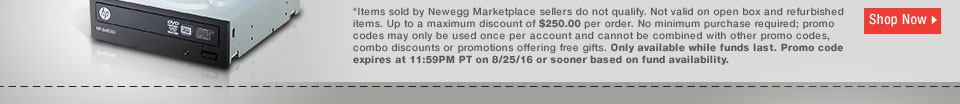 *Items sold by Newegg Marketplace sellers do not qualify. Not valid on open box and refurbished items. Up to a maximum discount of $250.00 per order. No minimum purchase required; promo codes may only be used once per account and cannot be combined with other promo codes, combo discounts or promotions offering free gifts. Only available while funds last. Promo code expires at 11:59PM PT on 8/25/16 or sooner based on fund availability.  