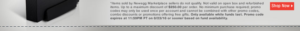 *Items sold by Newegg Marketplace sellers do not qualify. Not valid on open box and refurbished items. Up to a maximum discount of $250.00 per order. No minimum purchase required; promo codes may only be used once per account and cannot be combined with other promo codes, combo discounts or promotions offering free gifts. Only available while funds last. Promo code expires at 11:59PM PT on 8/23/16 or sooner based on fund availability.