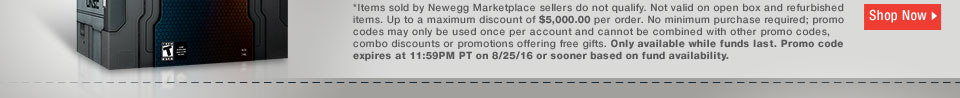 *Items sold by Newegg Marketplace sellers do not qualify. Not valid on open box and refurbished items. Up to a maximum discount of $5,000.00 per order. No minimum purchase required; promo codes may only be used once per account and cannot be combined with other promo codes, combo discounts or promotions offering free gifts. Only available while funds last. Promo code expires at 11:59PM PT on 8/25/16 or sooner based on fund availability. 