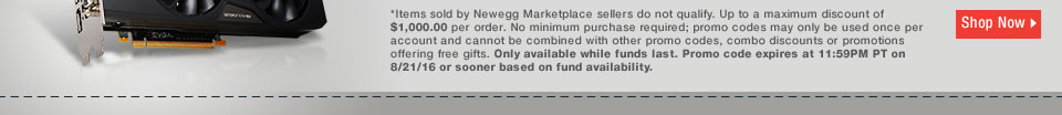 *Items sold by Newegg Marketplace sellers do not qualify. Up to a maximum discount of $1,000.00 per order. No minimum purchase required; promo codes may only be used once per account and cannot be combined with other promo codes, combo discounts or promotions offering free gifts. Only available while funds last. Promo code expires at 11:59PM PT on 8/21/16 or sooner based on fund availability.