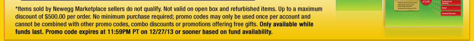 *Items sold by Newegg Marketplace sellers do not qualify. Not valid on open box and refurbished items. Up to a maximum discount of $500.00 per order. No minimum purchase required; promo codes may only be used once per account and cannot be combined with other promo codes, combo discounts or promotions offering free gifts. Only available while funds last. Promo code expires at 11:59PM PT on 12/27/13 or sooner based on fund availability. 