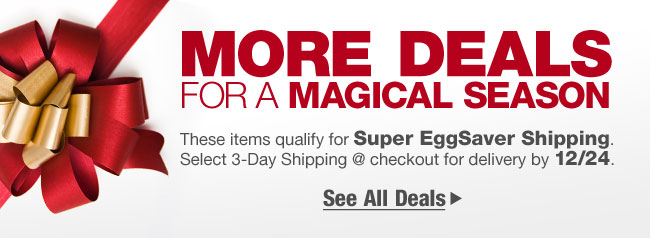 MORE DEALS FOR A MAGICAL SEASON       
These items qualify for Super EggSaver Shipping. Select 3-Day Shipping @ checkout for delivery by 12/24.