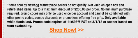 *Items sold by Newegg Marketplace sellers do not qualify. Not valid on open box and refurbished items. Up to a maximum discount of $200.00 per order. No minimum purchase required; promo codes may only be used once per account and cannot be combined with other promo codes, combo discounts or promotions offering free gifts. Only available while funds last. Promo code expires at 11:59PM PST on 3/1/13 or sooner based on fund availability.