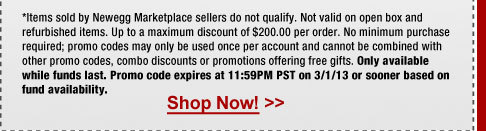 *Items sold by Newegg Marketplace sellers do not qualify. Not valid on open box and refurbished items. Up to a maximum discount of $200.00 per order. No minimum purchase required; promo codes may only be used once per account and cannot be combined with other promo codes, combo discounts or promotions offering free gifts. Only available while funds last. Promo code expires at 11:59PM PST on 3/1/13 or sooner based on fund availability. 