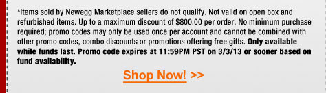 *Items sold by Newegg Marketplace sellers do not qualify. Not valid on open box and refurbished items. Up to a maximum discount of $800.00 per order. No minimum purchase required; promo codes may only be used once per account and cannot be combined with other promo codes, combo discounts or promotions offering free gifts. Only available while funds last. Promo code expires at 11:59PM PST on 3/3/13 or sooner based on fund availability. 