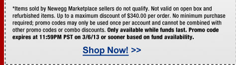 *Items sold by Newegg Marketplace sellers do not qualify. Not valid on open box and refurbished items. Up to a maximum discount of $340.00 per order. No minimum purchase required; promo codes may only be used once per account and cannot be combined with other promo codes or combo discounts. Only available while funds last. Promo code expires at 11:59PM PST on 3/6/13 or sooner based on fund availability. 