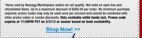 *Items sold by Newegg Marketplace sellers do not qualify. Not valid on open box and refurbished items. Up to a maximum discount of $300.00 per order. No minimum purchase required; promo codes may only be used once per account and cannot be combined with other promo codes or combo discounts. Only available while funds last. Promo code expires at 11:59PM PST on 3/3/13 or sooner based on fund availability. 