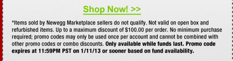 *Items sold by Newegg Marketplace sellers do not qualify. Not valid on open box and refurbished items. Up to a maximum discount of $100.00 per order. No minimum purchase required; promo codes may only be used once per account and cannot be combined with other promo codes or combo discounts. Only available while funds last. Promo code expires at 11:59PM PST on 1/11/13 or sooner based on fund availability. 