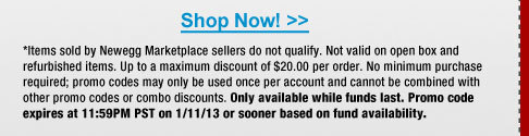 *Items sold by Newegg Marketplace sellers do not qualify. Not valid on open box and refurbished items. Up to a maximum discount of $20.00 per order. No minimum purchase required; promo codes may only be used once per account and cannot be combined with other promo codes or combo discounts. Only available while funds last. Promo code expires at 11:59PM PST on 1/11/13 or sooner based on fund availability.  