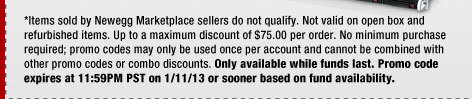 *Items sold by Newegg Marketplace sellers do not qualify. Not valid on open box and refurbished items. Up to a maximum discount of $75.00 per order. No minimum purchase required; promo codes may only be used once per account and cannot be combined with other promo codes or combo discounts. Only available while funds last. Promo code expires at 11:59PM PST on 1/11/13 or sooner based on fund availability.