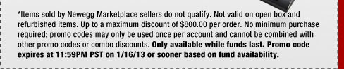 *Items sold by Newegg Marketplace sellers do not qualify. Not valid on open box and refurbished items. Up to a maximum discount of $800.00 per order. No minimum purchase required; promo codes may only be used once per account and cannot be combined with other promo codes or combo discounts. Only available while funds last. Promo code expires at 11:59PM PST on 1/16/13 or sooner based on fund availability.