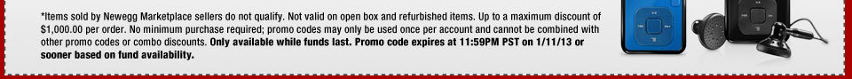 *Items sold by Newegg Marketplace sellers do not qualify. Not valid on open box and refurbished items. Up to a maximum discount of $1,000.00 per order. No minimum purchase required; promo codes may only be used once per account and cannot be combined with other promo codes or combo discounts. Only available while funds last. Promo code expires at 11:59PM PST on 1/11/13 or sooner based on fund availability.  