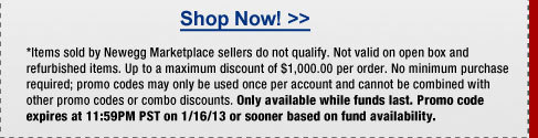 *Items sold by Newegg Marketplace sellers do not qualify. Not valid on open box and refurbished items. Up to a maximum discount of $1,000.00 per order. No minimum purchase required; promo codes may only be used once per account and cannot be combined with other promo codes or combo discounts. Only available while funds last. Promo code expires at 11:59PM PST on 1/16/13 or sooner based on fund availability.  