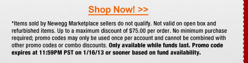 *Items sold by Newegg Marketplace sellers do not qualify. Not valid on open box and refurbished items. Up to a maximum discount of $75.00 per order. No minimum purchase required; promo codes may only be used once per account and cannot be combined with other promo codes or combo discounts. Only available while funds last. Promo code expires at 11:59PM PST on 1/16/13 or sooner based on fund availability.  