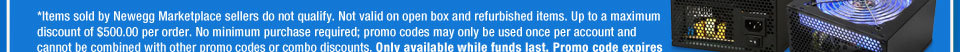 *Items sold by Newegg Marketplace sellers do not qualify. Not valid on open box and refurbished items. Up to a maximum discount of $500.00 per order. No minimum purchase required; promo codes may only be used once per account and cannot be combined with other promo codes or combo discounts. Only available while funds last. Promo code expires at 11:59PM PST on 1/30/13 or sooner based on fund availability. 
