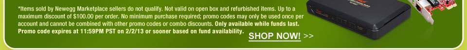 *Items sold by Newegg Marketplace sellers do not qualify. Not valid on open box and refurbished items. Up to a maximum discount of $100.00 per order. No minimum purchase required; promo codes may only be used once per account and cannot be combined with other promo codes or combo discounts. Only available while funds last. Promo code expires at 11:59PM PST on 2/2/13 or sooner based on fund availability.