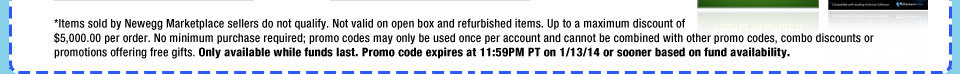 *Items sold by Newegg Marketplace sellers do not qualify. Not valid on open box and refurbished items. Up to a maximum discount of $5,000.00 per order. No minimum purchase required; promo codes may only be used once per account and cannot be combined with other promo codes, combo discounts or promotions offering free gifts. Only available while funds last. Promo code expires at 11:59PM PT on 1/13/14 or sooner based on fund availability.  