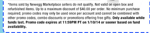 *Items sold by Newegg Marketplace sellers do not qualify. Not valid on open box and refurbished items. Up to a maximum discount of $40.00 per order. No minimum purchase required; promo codes may only be used once per account and cannot be combined with other promo codes, combo discounts or promotions offering free gifts. Only available while funds last. Promo code expires at 11:59PM PT on 1/10/14 or sooner based on fund availability.  