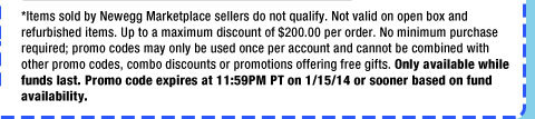 *Items sold by Newegg Marketplace sellers do not qualify. Not valid on open box and refurbished items. Up to a maximum discount of $200.00 per order. No minimum purchase required; promo codes may only be used once per account and cannot be combined with other promo codes, combo discounts or promotions offering free gifts. Only available while funds last. Promo code expires at 11:59PM PT on 1/15/14 or sooner based on fund availability.  