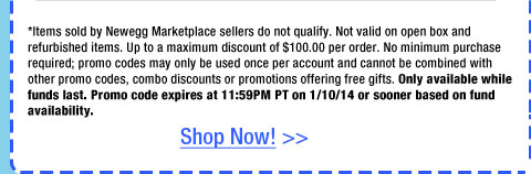 *Items sold by Newegg Marketplace sellers do not qualify. Not valid on open box and refurbished items. Up to a maximum discount of $100.00 per order. No minimum purchase required; promo codes may only be used once per account and cannot be combined with other promo codes, combo discounts or promotions offering free gifts. Only available while funds last. Promo code expires at 11:59PM PT on 1/10/14 or sooner based on fund availability.