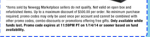 *Items sold by Newegg Marketplace sellers do not qualify. Not valid on open box and refurbished items. Up to a maximum discount of $500.00 per order. No minimum purchase required; promo codes may only be used once per account and cannot be combined with other promo codes, combo discounts or promotions offering free gifts. Only available while funds last. Promo code expires at 11:59PM PT on 1/14/14 or sooner based on fund availability.  