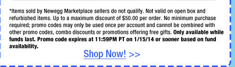 *Items sold by Newegg Marketplace sellers do not qualify. Not valid on open box and refurbished items. Up to a maximum discount of $50.00 per order. No minimum purchase required; promo codes may only be used once per account and cannot be combined with other promo codes, combo discounts or promotions offering free gifts. Only available while funds last. Promo code expires at 11:59PM PT on 1/15/14 or sooner based on fund availability.  