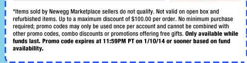 *Items sold by Newegg Marketplace sellers do not qualify. Not valid on open box and refurbished items. Up to a maximum discount of $100.00 per order. No minimum purchase required; promo codes may only be used once per account and cannot be combined with other promo codes, combo discounts or promotions offering free gifts. Only available while funds last. Promo code expires at 11:59PM PT on 1/10/14 or sooner based on fund availability.  